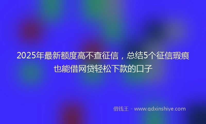 2025年最新额度高不查征信，总结5个征信瑕疵也能借网贷轻松下款的口子