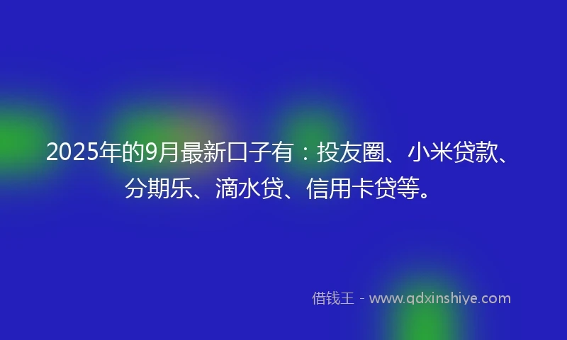 2025年的9月最新口子有:投友圈、小米贷款、分期乐、滴水贷、信用卡贷等。