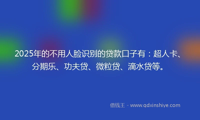 2025年的不用人脸识别的贷款口子有：超人卡、分期乐、功夫贷、微粒贷、滴水贷等。