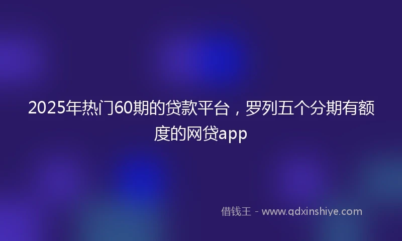2025年热门60期的贷款平台，罗列五个分期有额度的网贷app