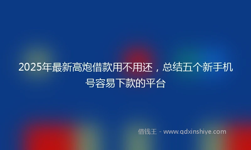 2025年最新高炮借款用不用还，总结五个新手机号容易下款的平台