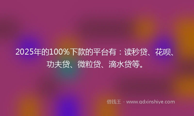 2025年的100%下款的平台有：读秒贷、花呗、功夫贷、微粒贷、滴水贷等。