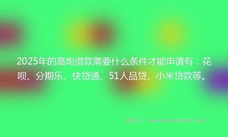 2025年的高炮借款需要什么条件才能申请有：花呗、分期乐、快贷通、51人品贷、小米贷款等。