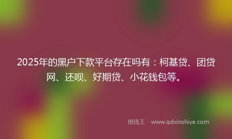 2025年的黑户下款平台存在吗有:柯基贷、团贷网、还呗、好期贷、小花钱包等。