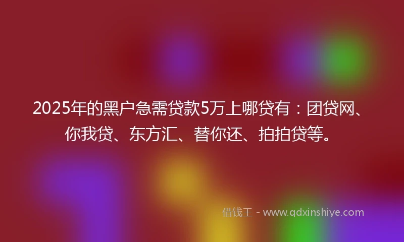 2025年的黑户急需贷款5万上哪贷有：团贷网、你我贷、东方汇、替你还、拍拍贷等。