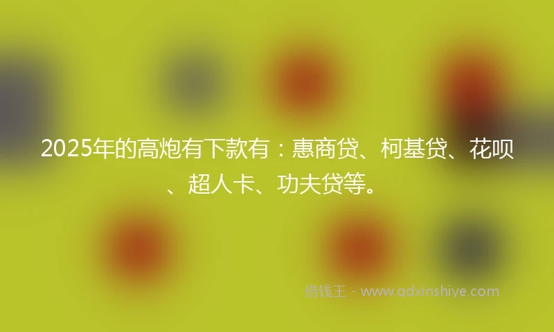 2025年的高炮有下款有：惠商贷、柯基贷、花呗、超人卡、功夫贷等。
