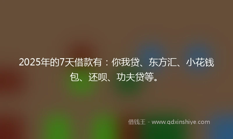 2025年的7天借款有：你我贷、东方汇、小花钱包、还呗、功夫贷等。