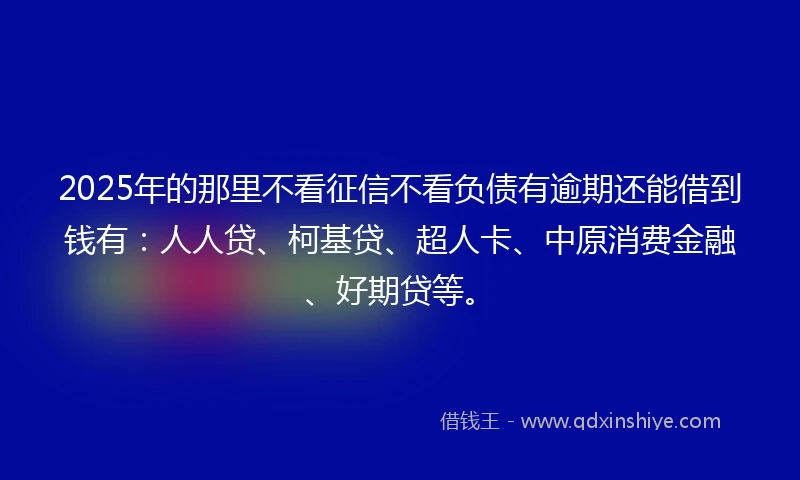 2025年的那里不看征信不看负债有逾期还能借到钱有：人人贷、柯基贷、超人卡、中原消费金融、好期贷等。