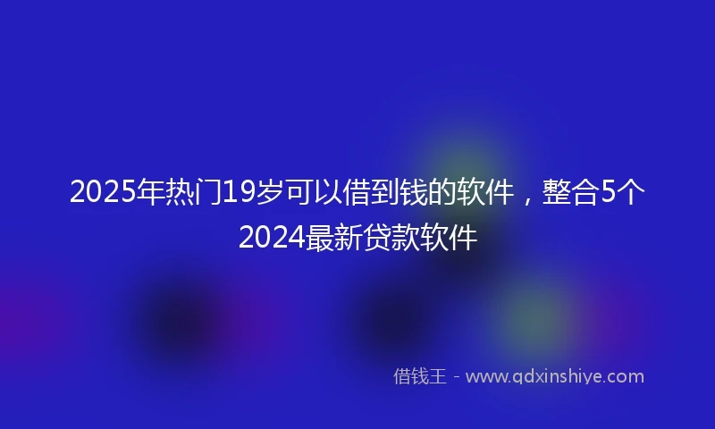 2025年热门19岁可以借到钱的软件，整合5个2024最新贷款软件