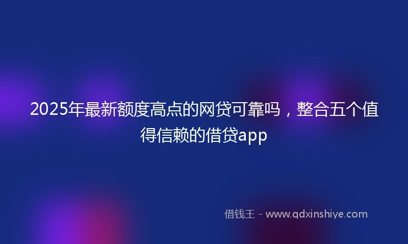 2025年最新额度高点的网贷可靠吗，整合五个值得信赖的借贷app