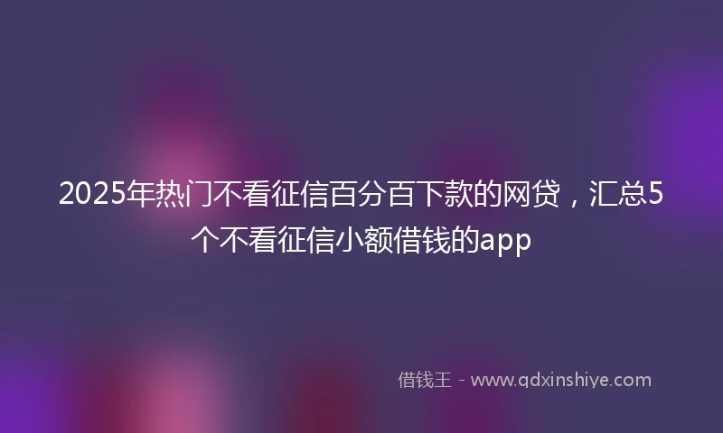 2025年热门不看征信百分百下款的网贷，汇总5个不看征信小额借钱的app