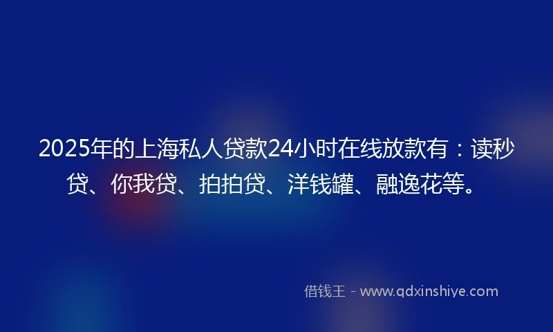 2025年的上海私人贷款24小时在线放款有：读秒贷、你我贷、拍拍贷、洋钱罐、融逸花等。