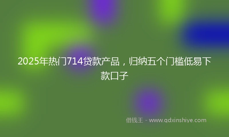 2025年热门714贷款产品,归纳五个门槛低易下款口子