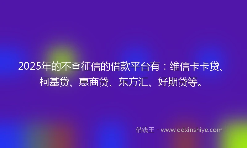 2025年的不查征信的借款平台有:维信卡卡贷、柯基贷、惠商贷、东方汇、好期贷等。
