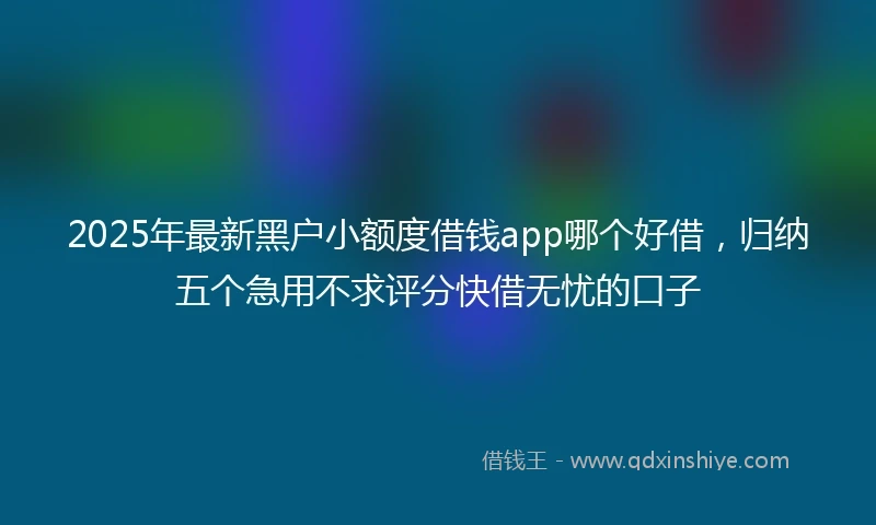 2025年最新黑户小额度借钱app哪个好借，归纳五个急用不求评分快借无忧的口子