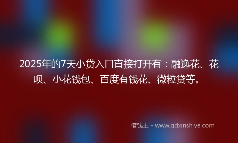 2025年的7天小贷入口直接打开有：融逸花、花呗、小花钱包、百度有钱花、微粒贷等。