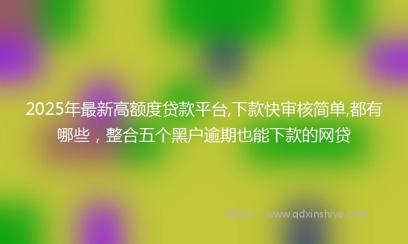 2025年最新高额度贷款平台,下款快审核简单,都有哪些，整合五个黑户逾期也能下款的网贷