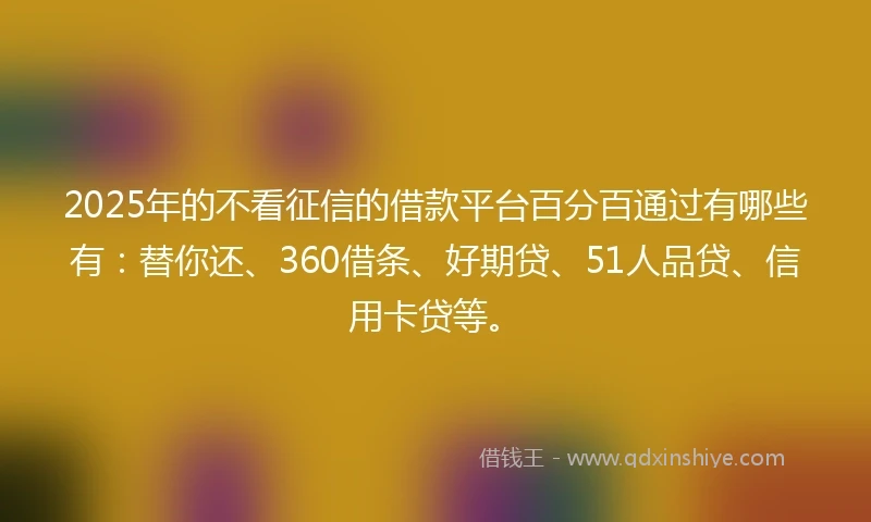 2025年的不看征信的借款平台百分百通过有哪些有：替你还、360借条、好期贷、51人品贷、信用卡贷等。