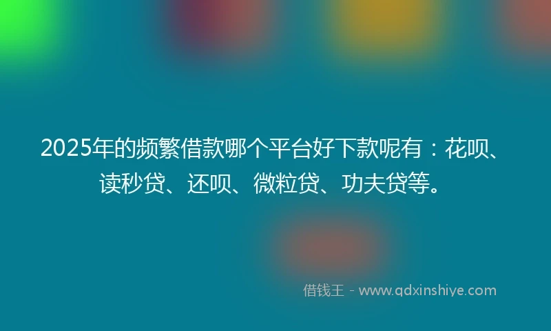 2025年的频繁借款哪个平台好下款呢有：花呗、读秒贷、还呗、微粒贷、功夫贷等。