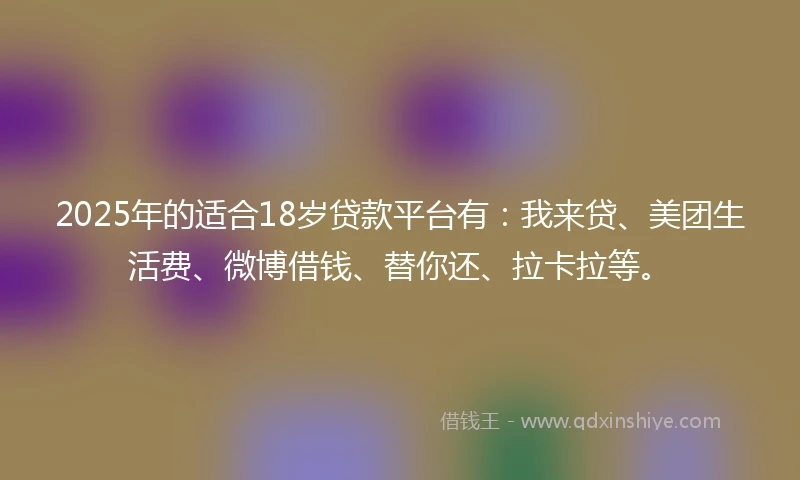 2025年的适合18岁贷款平台有：我来贷、美团生活费、微博借钱、替你还、拉卡拉等。
