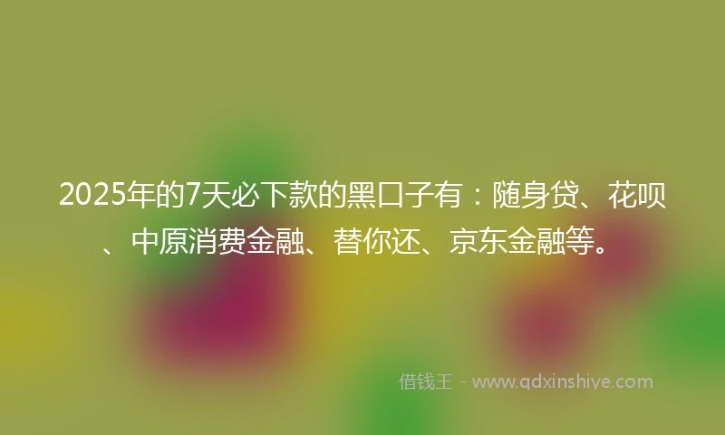 2025年的7天必下款的黑口子有：随身贷、花呗、中原消费金融、替你还、京东金融等。