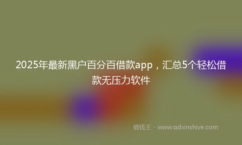 2025年最新黑户百分百借款app，汇总5个轻松借款无压力软件