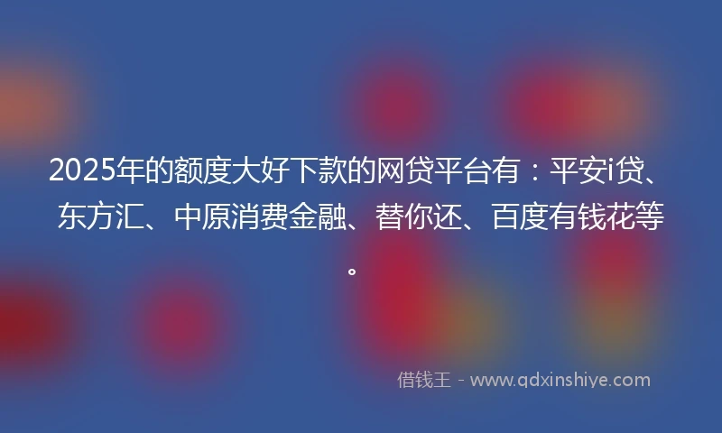 2025年的额度大好下款的网贷平台有：平安i贷、东方汇、中原消费金融、替你还、百度有钱花等。