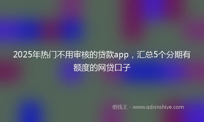 2025年热门不用审核的贷款app，汇总5个分期有额度的网贷口子