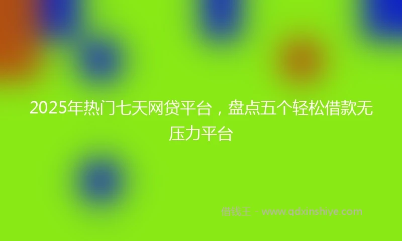 2025年热门七天网贷平台，盘点五个轻松借款无压力平台