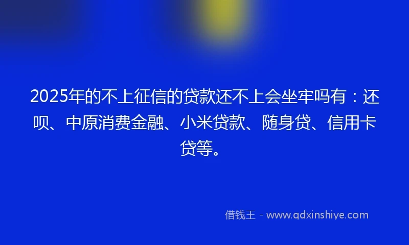 2025年的不上征信的贷款还不上会坐牢吗有：还呗、中原消费金融、小米贷款、随身贷、信用卡贷等。