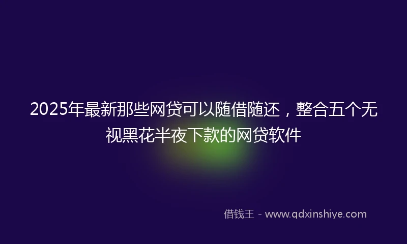 2025年最新那些网贷可以随借随还，整合五个无视黑花半夜下款的网贷软件
