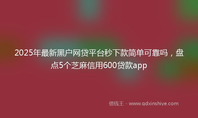 2025年最新黑户网贷平台秒下款简单可靠吗，盘点5个芝麻信用600贷款app