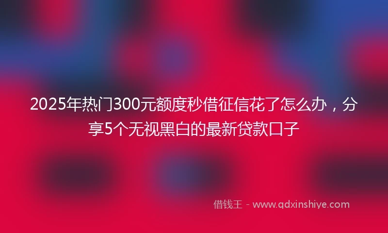 2025年热门300元额度秒借征信花了怎么办，分享5个无视黑白的最新贷款口子