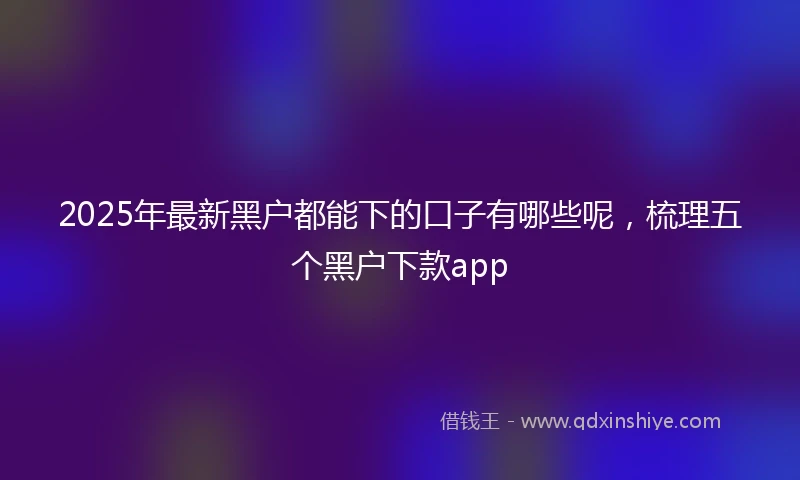 2025年最新黑户都能下的口子有哪些呢，梳理五个黑户下款app