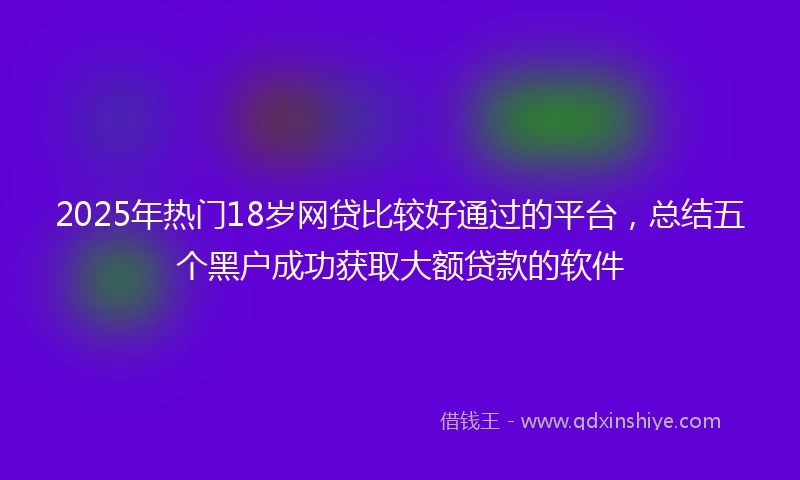 2025年热门18岁网贷比较好通过的平台,总结五个黑户成功获取大额贷款的软件