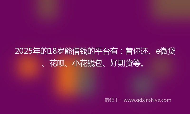 2025年的18岁能借钱的平台有：替你还、e微贷、花呗、小花钱包、好期贷等。