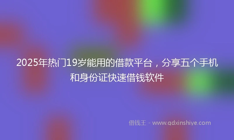 2025年热门19岁能用的借款平台，分享五个手机和身份证快速借钱软件