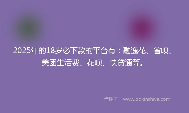 2025年的18岁必下款的平台有：融逸花、省呗、美团生活费、花呗、快贷通等。