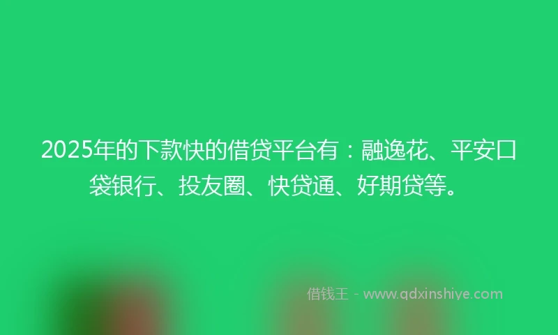 2025年的下款快的借贷平台有：融逸花、平安口袋银行、投友圈、快贷通、好期贷等。