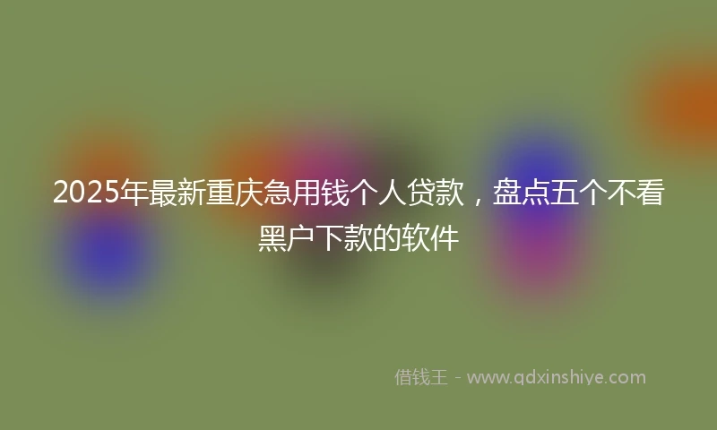 2025年最新重庆急用钱个人贷款，盘点五个不看黑户下款的软件