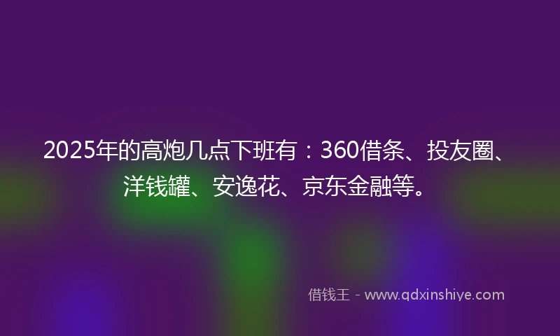 2025年的高炮几点下班有：360借条、投友圈、洋钱罐、安逸花、京东金融等。