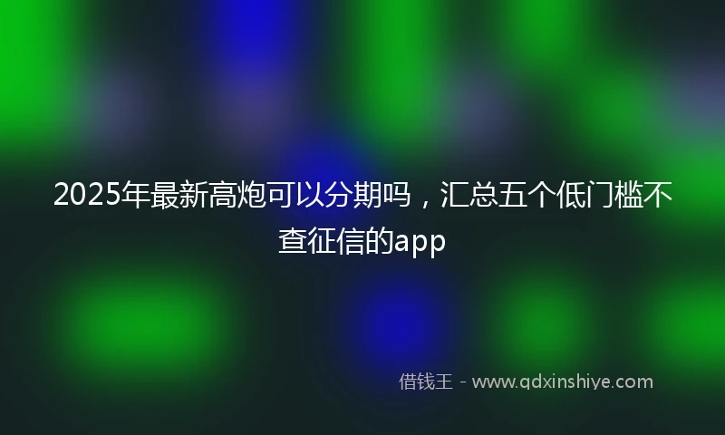 2025年最新高炮可以分期吗，汇总五个低门槛不查征信的app