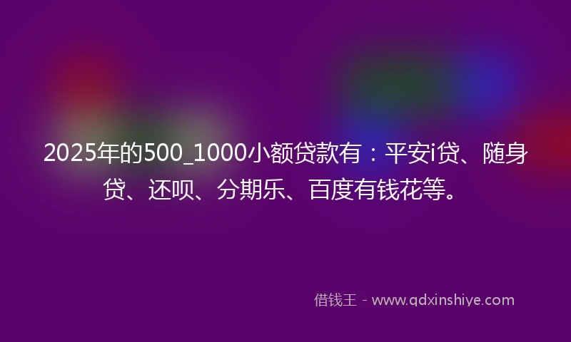 2025年的500_1000小额贷款有：平安i贷、随身贷、还呗、分期乐、百度有钱花等。