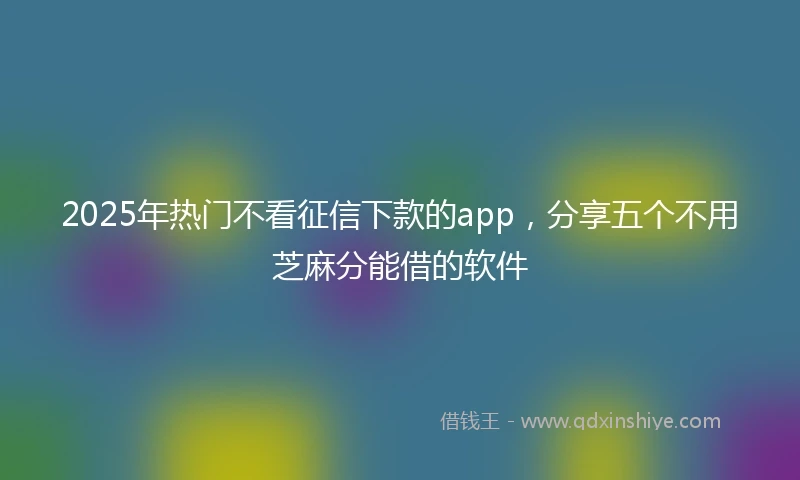 2025年热门不看征信下款的app，分享五个不用芝麻分能借的软件