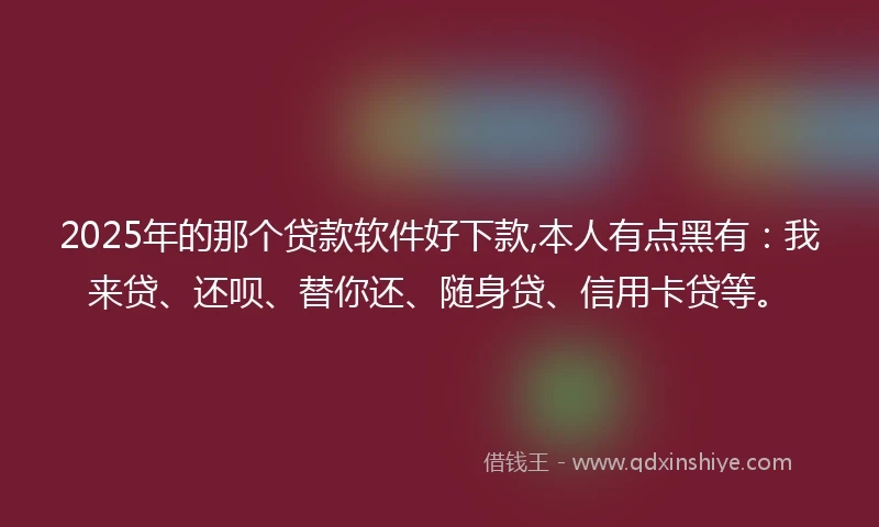 2025年的那个贷款软件好下款,本人有点黑有：我来贷、还呗、替你还、随身贷、信用卡贷等。