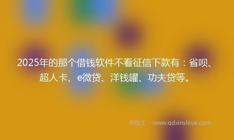 2025年的那个借钱软件不看征信下款有：省呗、超人卡、e微贷、洋钱罐、功夫贷等。