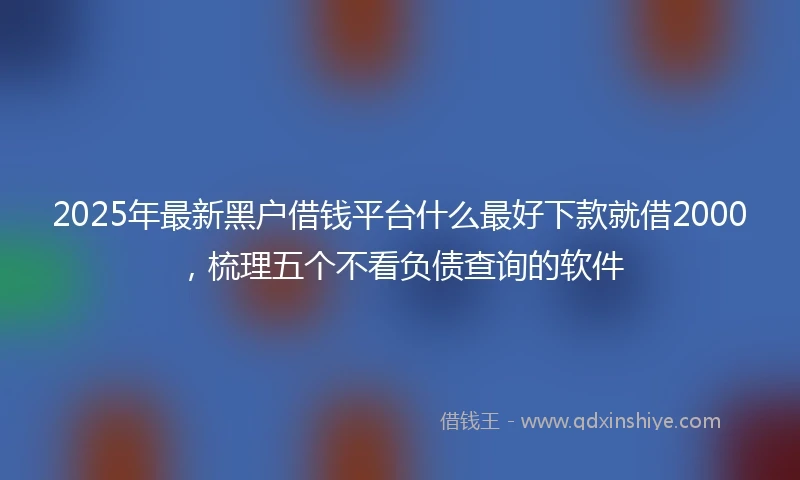 2025年最新黑户借钱平台什么最好下款就借2000，梳理五个不看负债查询的软件