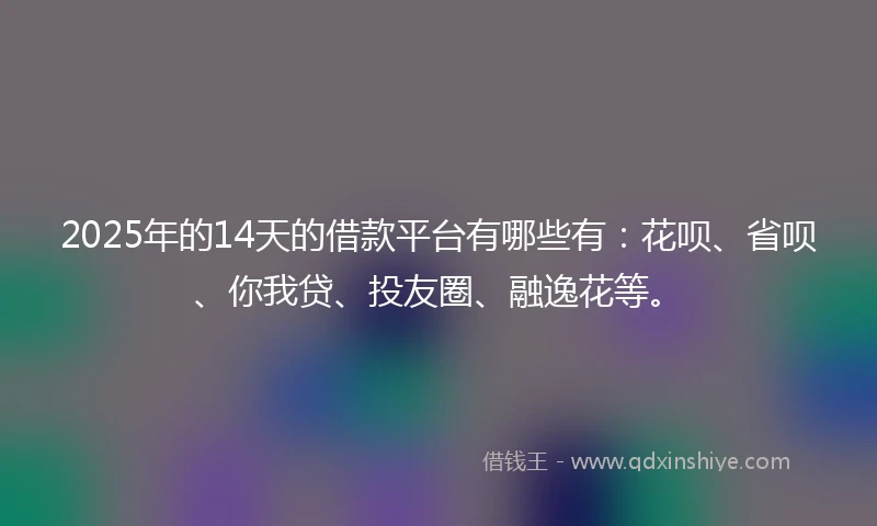 2025年的14天的借款平台有哪些有：花呗、省呗、你我贷、投友圈、融逸花等。