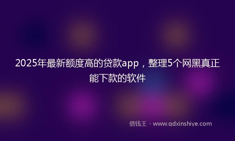 2025年最新额度高的贷款app，整理5个网黑真正能下款的软件