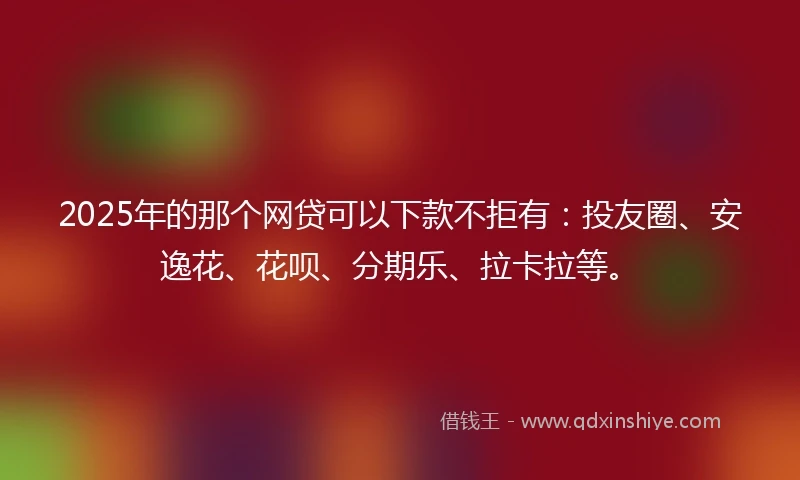 2025年的那个网贷可以下款不拒有：投友圈、安逸花、花呗、分期乐、拉卡拉等。